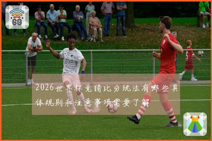 2026世界杯竞猜比分玩法有哪些具体规则和注意事项需要了解